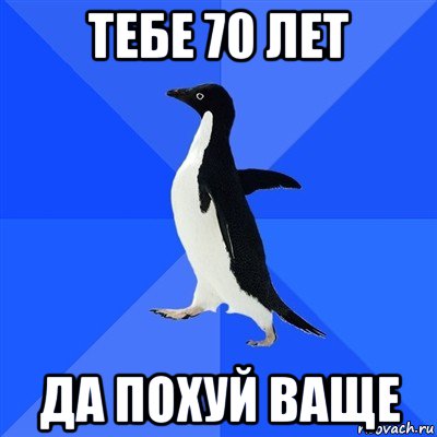 тебе 70 лет да похуй ваще