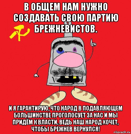 в общем нам нужно создавать свою партию брежневистов. и я гарантирую, что народ в подавляющем большинстве проголосует за нас и мы придём к власти, ведь наш народ хочет, чтобы брежнев вернулся!