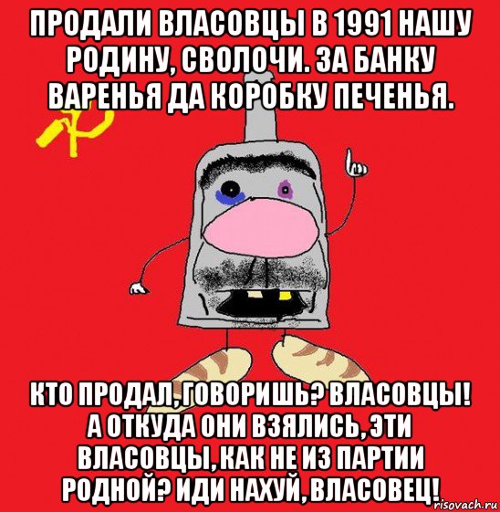 продали власовцы в 1991 нашу родину, сволочи. за банку варенья да коробку печенья. кто продал, говоришь? власовцы! а откуда они взялись, эти власовцы, как не из партии родной? иди нахуй, власовец!