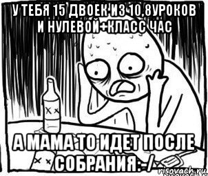 у тебя 15 двоек из 10,8уроков и нулевой+класс час а мама то идет после собрания:-/