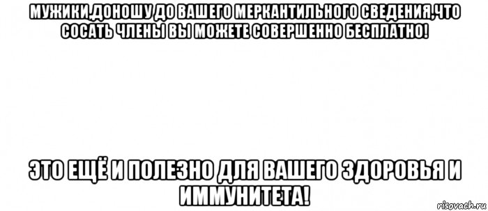 мужики,доношу до вашего меркантильного сведения,что сосать члены вы можете совершенно бесплатно! это ещё и полезно для вашего здоровья и иммунитета!