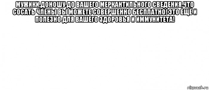 мужики,доношу до вашего меркантильного сведения,что сосать члены вы можете совершенно бесплатно! это ещё и полезно для вашего здоровья и иммунитета! , Мем Белый ФОН