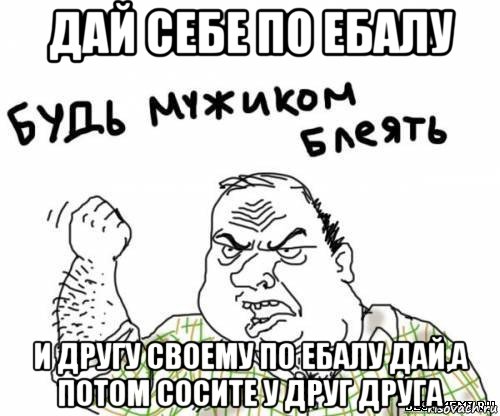 дай себе по ебалу и другу своему по ебалу дай,а потом сосите у друг друга, Мем блять