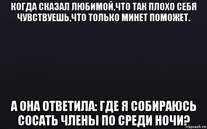 когда сказал любимой,что так плохо себя чувствуешь,что только минет поможет. а она ответила: где я собираюсь сосать члены по среди ночи?, Мем черный фон