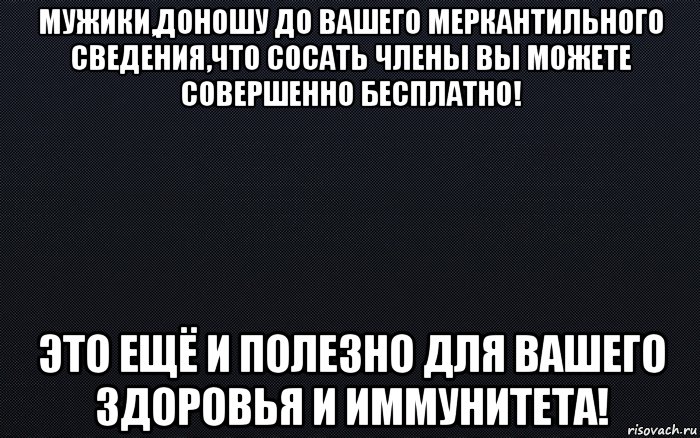 мужики,доношу до вашего меркантильного сведения,что сосать члены вы можете совершенно бесплатно! это ещё и полезно для вашего здоровья и иммунитета!, Мем черный фон