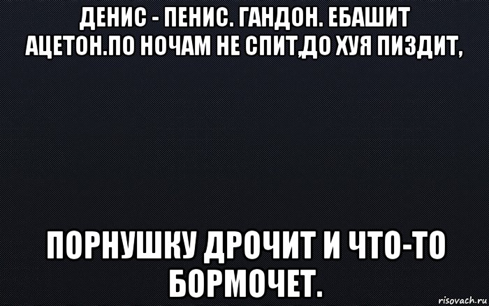 денис - пенис. гандон. ебашит ацетон.по ночам не спит,до хуя пиздит, порнушку дрочит и что-то бормочет., Мем черный фон