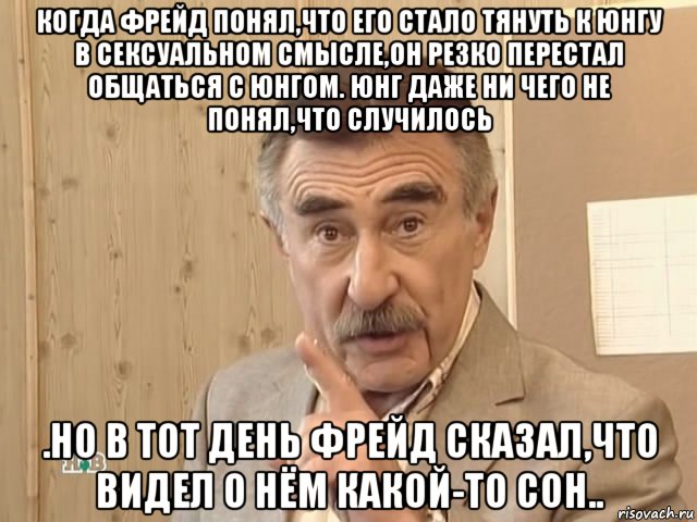 когда фрейд понял,что его стало тянуть к юнгу в сексуальном смысле,он резко перестал общаться с юнгом. юнг даже ни чего не понял,что случилось .но в тот день фрейд сказал,что видел о нём какой-то сон.., Мем Каневский (Но это уже совсем другая история)