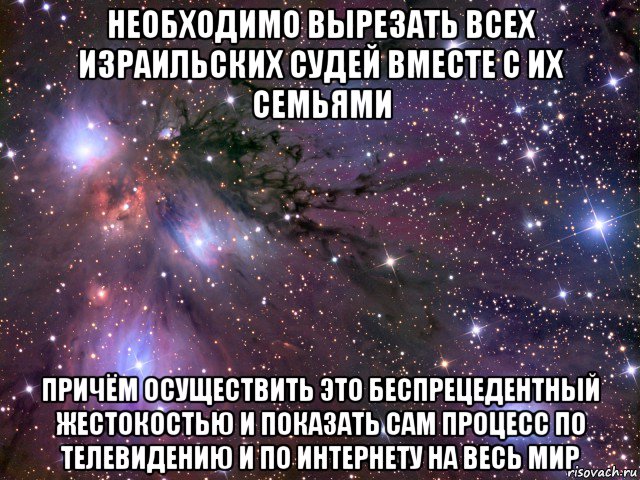 необходимо вырезать всех израильских судей вместе с их семьями причём осуществить это беспрецедентный жестокостью и показать сам процесс по телевидению и по интернету на весь мир, Мем Космос