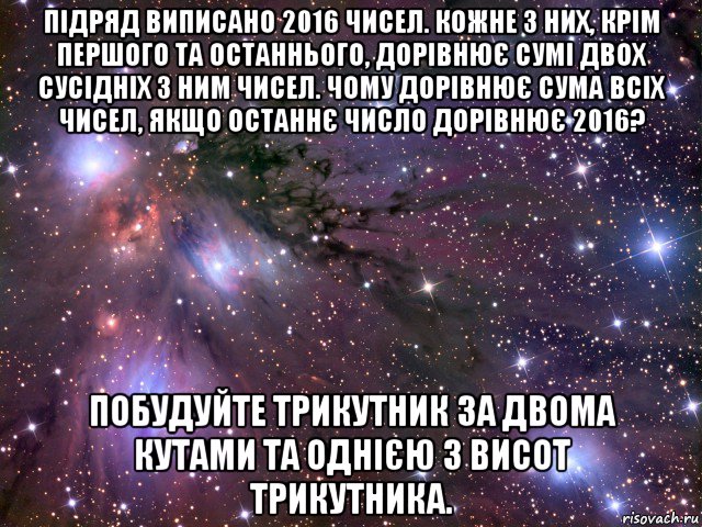 підряд виписано 2016 чисел. кожне з них, крім першого та останнього, дорівнює сумі двох сусідніх з ним чисел. чому дорівнює сума всіх чисел, якщо останнє число дорівнює 2016? побудуйте трикутник за двома кутами та однією з висот трикутника., Мем Космос