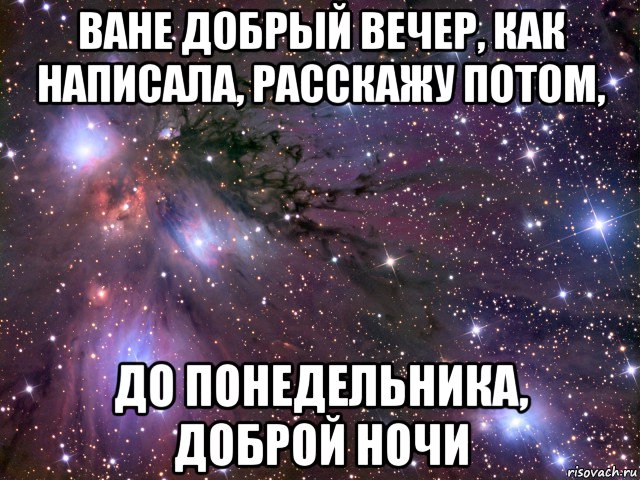 ване добрый вечер, как написала, расскажу потом, до понедельника, доброй ночи, Мем Космос