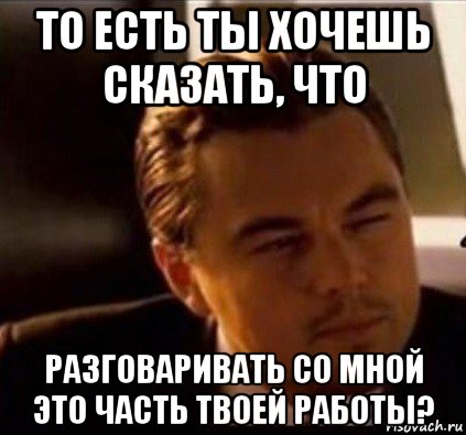 то есть ты хочешь сказать, что разговаривать со мной это часть твоей работы?, Мем леонардо ди каприо