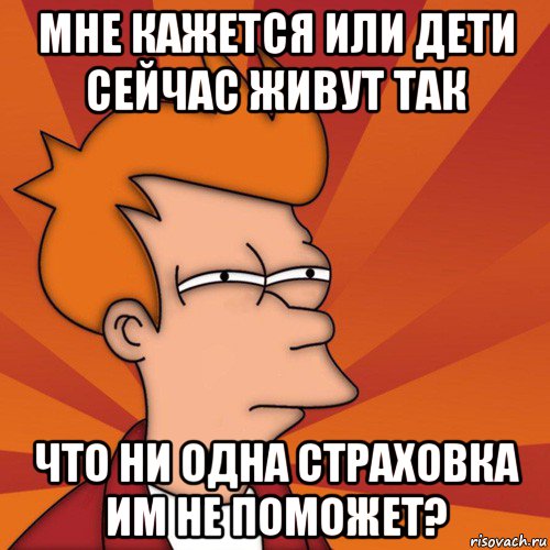 мне кажется или дети сейчас живут так что ни одна страховка им не поможет?