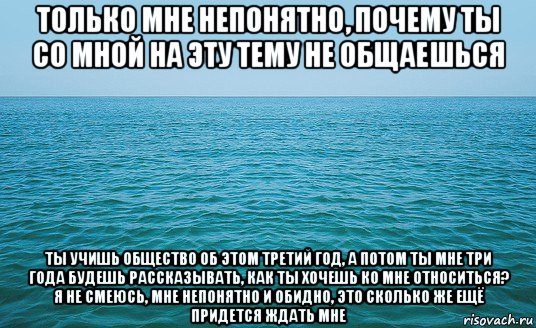 только мне непонятно, почему ты со мной на эту тему не общаешься ты учишь общество об этом третий год, а потом ты мне три года будешь рассказывать, как ты хочешь ко мне относиться? я не смеюсь, мне непонятно и обидно, это сколько же ещё придется ждать мне, Мем Море