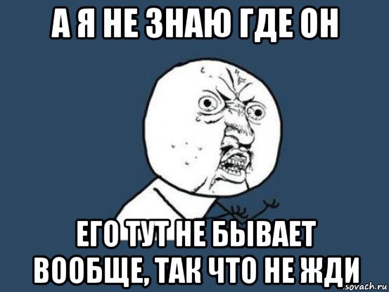 а я не знаю где он его тут не бывает вообще, так что не жди, Мем Ну почему