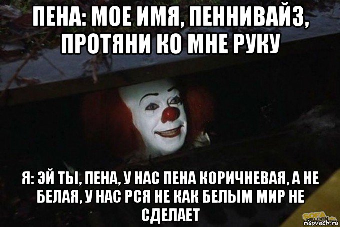 пена: мое имя, пеннивайз, протяни ко мне руку я: эй ты, пена, у нас пена коричневая, а не белая, у нас рся не как белым мир не сделает