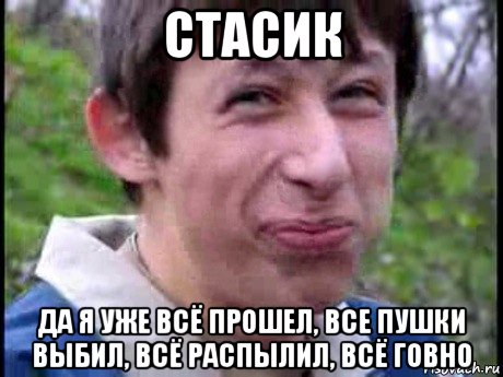 стасик да я уже всё прошел, все пушки выбил, всё распылил, всё говно