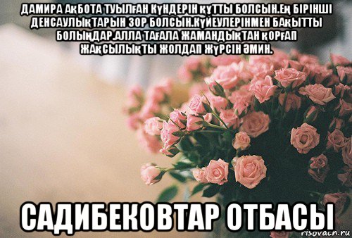 дамира ақбота туылған күндерін құтты болсын.ең бірінші денсаулықтарын зор болсын.күйеулерінмен бақытты болыңдар.алла тағала жамандықтан қорғап жақсылықты жолдап жүрсін Әмин. садибековтар отбасы