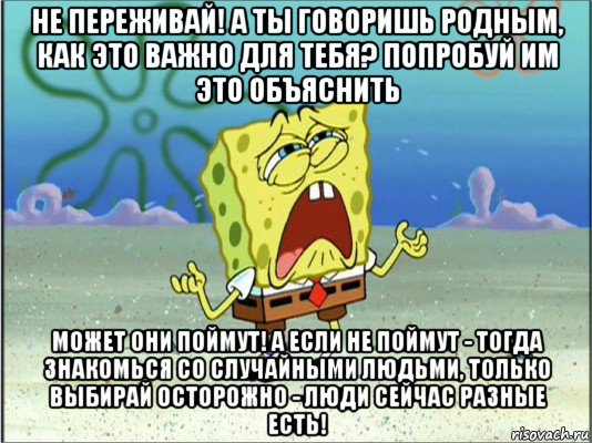 не переживай! а ты говоришь родным, как это важно для тебя? попробуй им это объяснить может они поймут! а если не поймут - тогда знакомься со случайными людьми, только выбирай осторожно - люди сейчас разные есть!, Мем Спанч Боб плачет