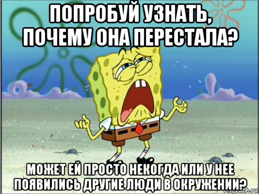 попробуй узнать, почему она перестала? может ей просто некогда или у нее появились другие люди в окружении?, Мем Спанч Боб плачет