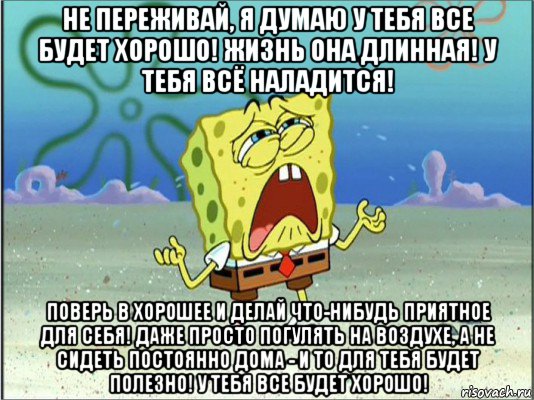 не переживай, я думаю у тебя все будет хорошо! жизнь она длинная! у тебя всё наладится! поверь в хорошее и делай что-нибудь приятное для себя! даже просто погулять на воздухе, а не сидеть постоянно дома - и то для тебя будет полезно! у тебя все будет хорошо!, Мем Спанч Боб плачет