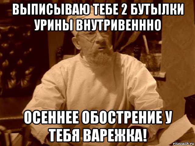 выписываю тебе 2 бутылки урины внутривеннно осеннее обострение у тебя варежка!