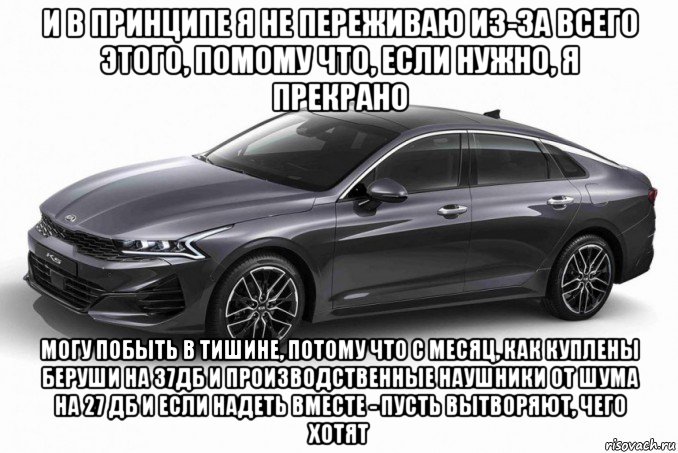 и в принципе я не переживаю из-за всего этого, помому что, если нужно, я прекрано могу побыть в тишине, потому что с месяц, как куплены беруши на 37дб и производственные наушники от шума на 27 дб и если надеть вместе - пусть вытворяют, чего хотят, Мем Kia Optima