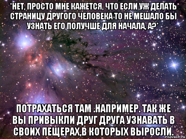 *нет, просто мне кажется, что если уж делать страницу другого человека то не мешало бы узнать его получше для начала, а?* потрахаться там .например. так же вы привыкли друг друга узнавать в своих пещерах,в которых выросли., Мем Космос