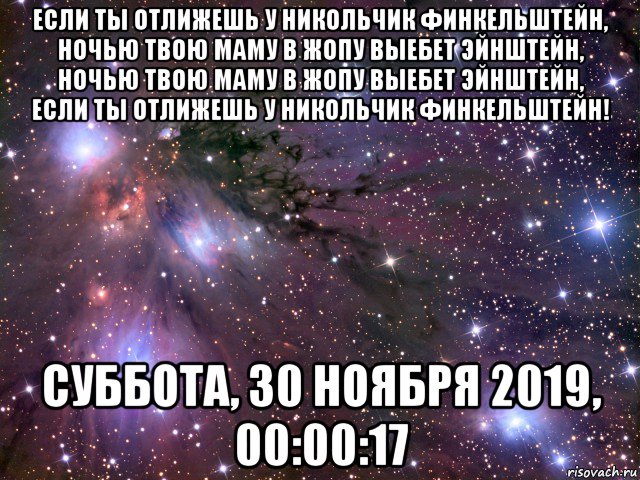 если ты отлижешь у никольчик финкельштейн, ночью твою маму в жопу выебет эйнштейн, ночью твою маму в жопу выебет эйнштейн, если ты отлижешь у никольчик финкельштейн! суббота, 30 ноября 2019, 00:00:17, Мем Космос