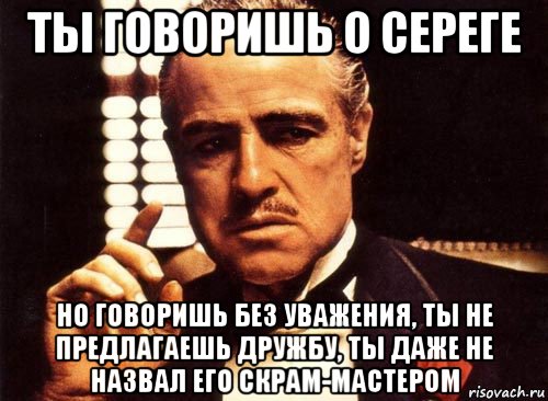 ты говоришь о сереге но говоришь без уважения, ты не предлагаешь дружбу, ты даже не назвал его скрам-мастером, Мем крестный отец