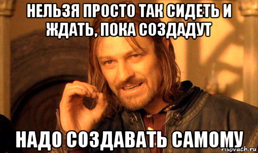 нельзя просто так сидеть и ждать, пока создадут надо создавать самому, Мем Нельзя просто так взять и (Боромир мем)