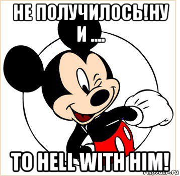 не получилось!ну и .... to hell with him!