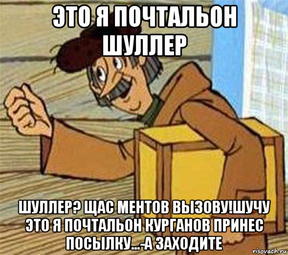 это я почтальон шуллер шуллер? щас ментов вызову!шучу это я почтальон курганов принес посылку...-а заходите