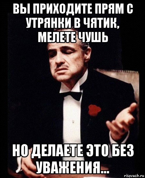 вы приходите прям с утрянки в чятик, мелете чушь но делаете это без уважения...