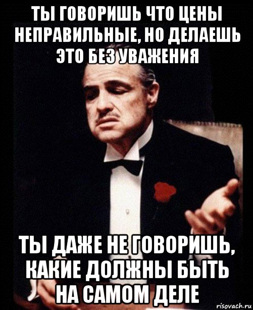 ты говоришь что цены неправильные, но делаешь это без уважения ты даже не говоришь, какие должны быть на самом деле