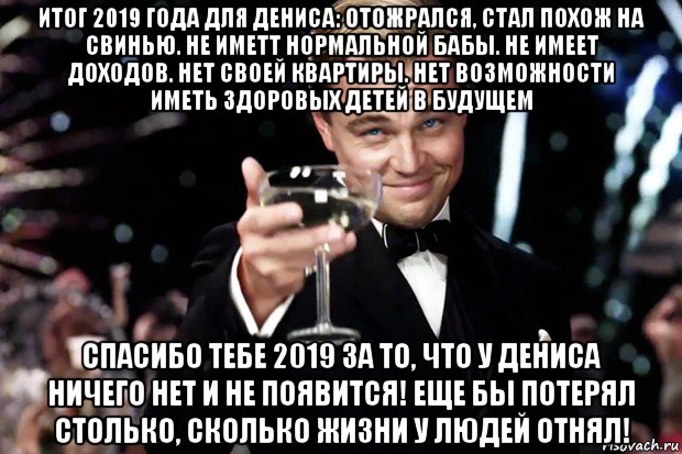 итог 2019 года для дениса: отожрался, стал похож на свинью. не иметт нормальной бабы. не имеет доходов. нет своей квартиры. нет возможности иметь здоровых детей в будущем спасибо тебе 2019 за то, что у дениса ничего нет и не появится! еще бы потерял столько, сколько жизни у людей отнял!, Мем Великий Гэтсби (бокал за тех)