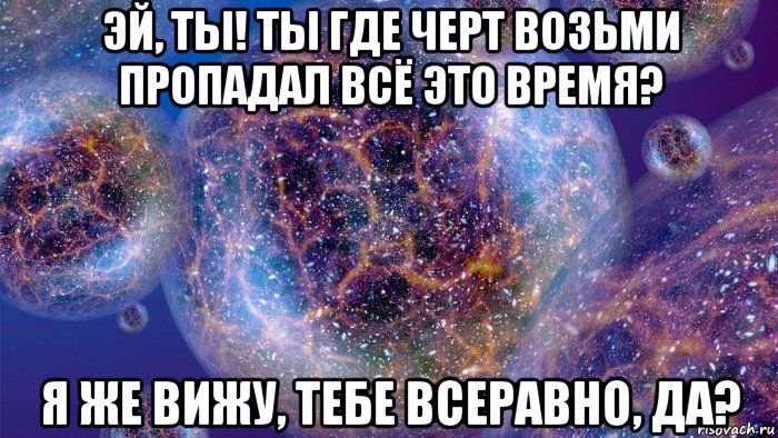 Где черт меня носил. И где ты пропадал все это время. Черт возьми. Мем Вселенная всё слышит. Вселенная я тебя слышу.