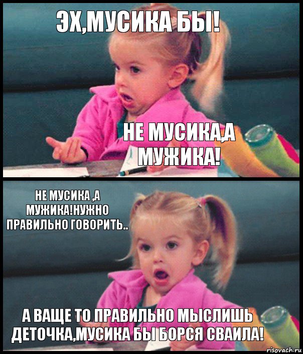 ЭХ,МУСИКА БЫ! НЕ МУСИКА,А МУЖИКА! НЕ МУСИКА ,А МУЖИКА!НУЖНО ПРАВИЛЬНО ГОВОРИТЬ.. А ВАЩЕ ТО ПРАВИЛЬНО МЫСЛИШЬ ДЕТОЧКА,МУСИКА БЫ БОРСЯ СВАИЛА!