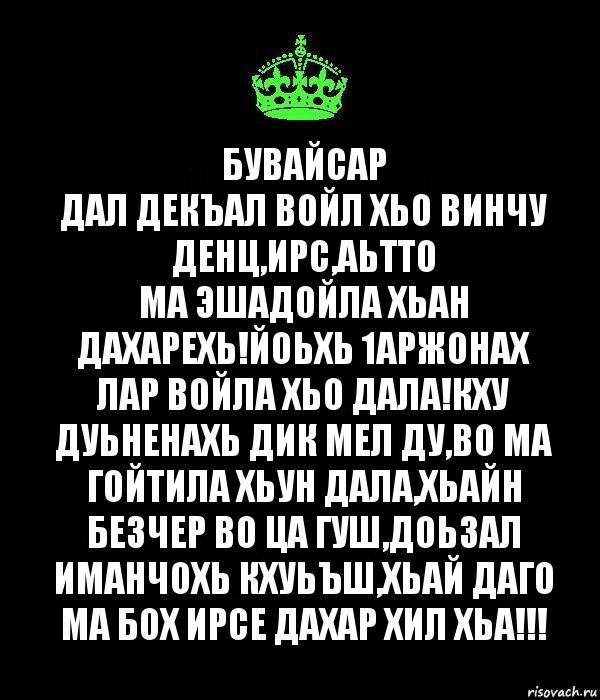 Бувайсар
Дал декъал войл хьо винчу денц,Ирс,Аьтто
ма эшадойла хьан дахарехь!Йоьхь 1аржонах лар войла хьо дала!Кху дуьненахь дик мел ду,во ма гойтила хьун дала,хьайн безчер во ца гуш,доьзал иманчохь кхуьъш,хьай даго ма бох ирсе дахар хил хьа!!!