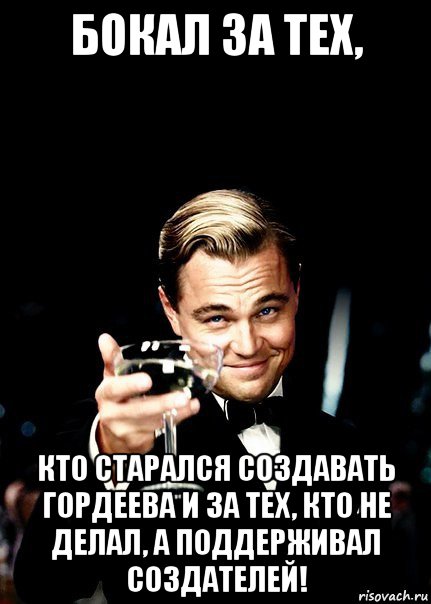 бокал за тех, кто старался создавать гордеева и за тех, кто не делал, а поддерживал создателей!