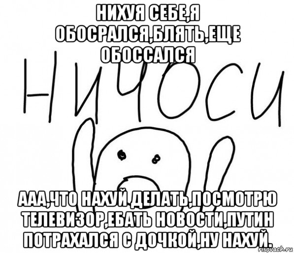 нихуя себе,я обосрался,блять,еще обоссался ааа,что нахуй делать,посмотрю телевизор,ебать новости,путин потрахался с дочкой,ну нахуй., Мем  Ничоси