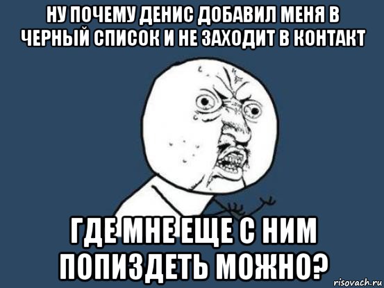 ну почему денис добавил меня в черный список и не заходит в контакт где мне еще с ним попиздеть можно?, Мем Ну почему