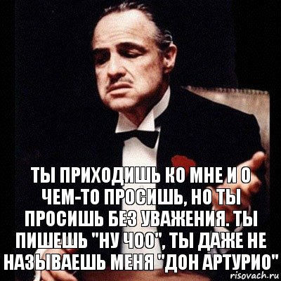 Ты приходишь ко мне и о чем-то просишь, но ты просишь без уважения. Ты пишешь "ну чоо", ты даже не называешь меня "Дон Артурио"