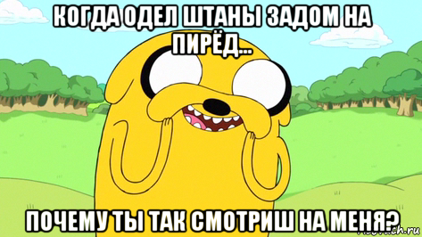 когда одел штаны задом на пирёд... почему ты так смотриш на меня?