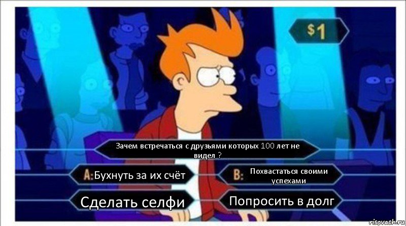 Зачем встречаться с друзьями которых 100 лет не видел ? Бухнуть за их счёт Похвастаться своими успехами Сделать селфи Попросить в долг, Комикс  фрай кто хочет стать миллионером