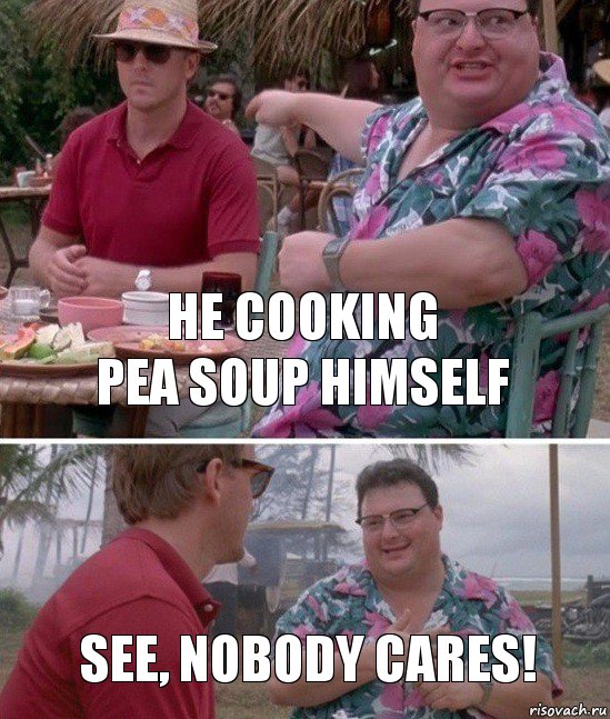 he cooking
pea soup himself see, nobody cares!