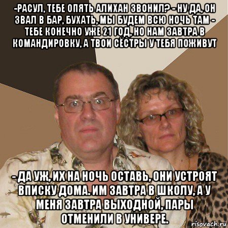 -расул, тебе опять алихан звонил? - ну да, он звал в бар, бухать, мы будем всю ночь там - тебе конечно уже 21 год, но нам завтра в командировку, а твои сёстры у тебя поживут - да уж, их на ночь оставь, они устроят вписку дома. им завтра в школу, а у меня завтра выходной, пары отменили в универе., Мем  Злые родители