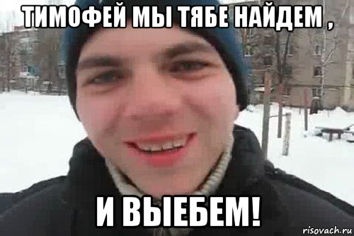 тимофей мы тябе найдем , и выебем!