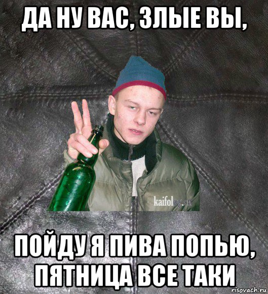 да ну вас, злые вы, пойду я пива попью, пятница все таки, Мем Дерзкий