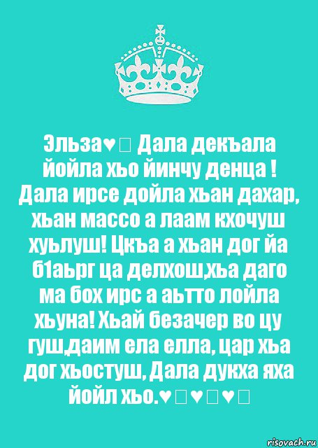 Эльза♥️ Дала декъала йойла хьо йинчу денца ! Дала ирсе дойла хьан дахар, хьан массо а лаам кхочуш хуьлуш! Цкъа а хьан дог йа б1аьрг ца делхош,хьа даго ма бох ирс а аьтто лойла хьуна! Хьай безачер во цу гуш,даим ела елла, цар хьа дог хьостуш, Дала дукха яха йойл хьо.♥️♥️♥️