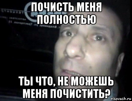 почисть меня полностью ты что, не можешь меня почистить?